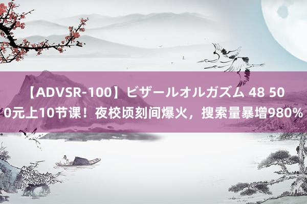 【ADVSR-100】ビザールオルガズム 48 500元上10节课！夜校顷刻间爆火，搜索量暴增980%