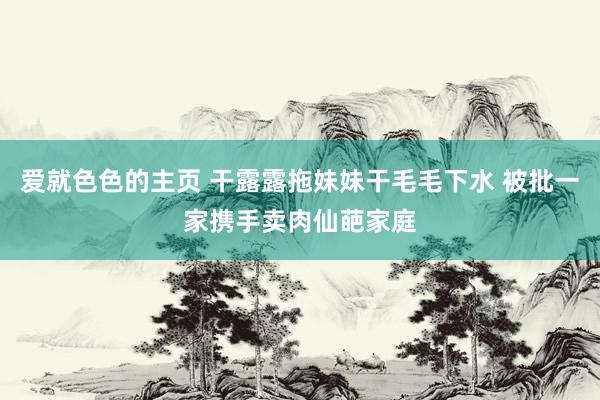 爱就色色的主页 干露露拖妹妹干毛毛下水 被批一家携手卖肉仙葩家庭