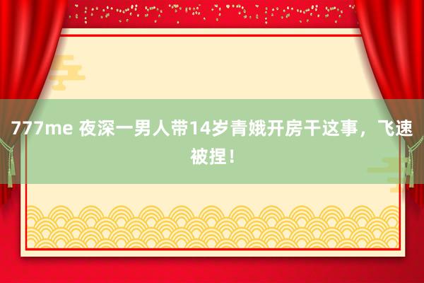 777me 夜深一男人带14岁青娥开房干这事，飞速被捏！