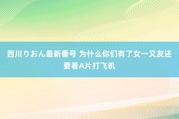 西川りおん最新番号 为什么你们有了女一又友还要看A片打飞机