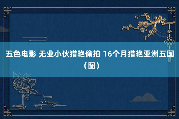 五色电影 无业小伙猎艳偷拍 16个月猎艳亚洲五国（图）