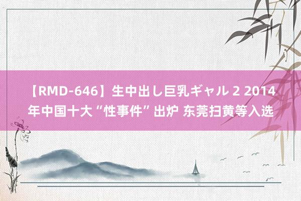 【RMD-646】生中出し巨乳ギャル 2 2014年中国十大“性事件”出炉 东莞扫黄等入选