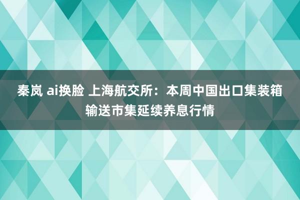 秦岚 ai换脸 上海航交所：本周中国出口集装箱输送市集延续养息行情