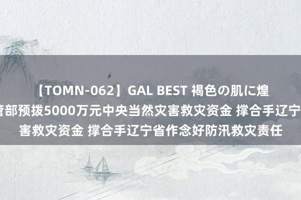 【TOMN-062】GAL BEST 褐色の肌に煌く汗 财政部、救急经管部预拨5000万元中央当然灾害救灾资金 撑合手辽宁省作念好防汛救灾责任