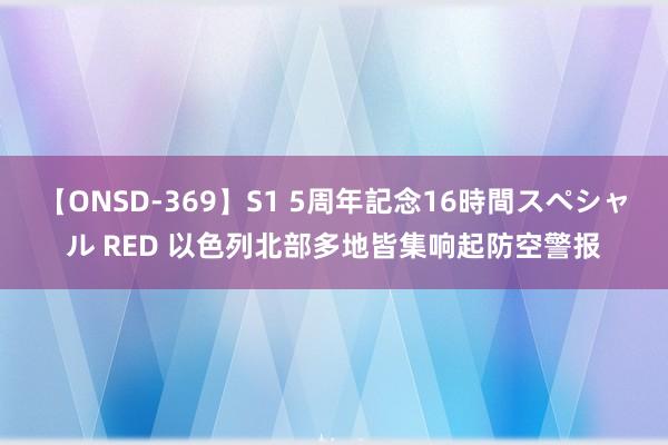 【ONSD-369】S1 5周年記念16時間スペシャル RED 以色列北部多地皆集响起防空警报