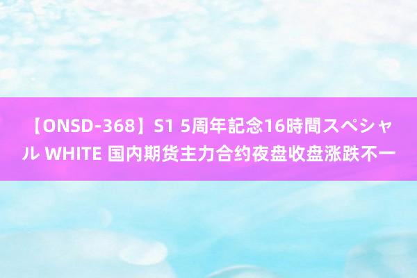 【ONSD-368】S1 5周年記念16時間スペシャル WHITE 国内期货主力合约夜盘收盘涨跌不一