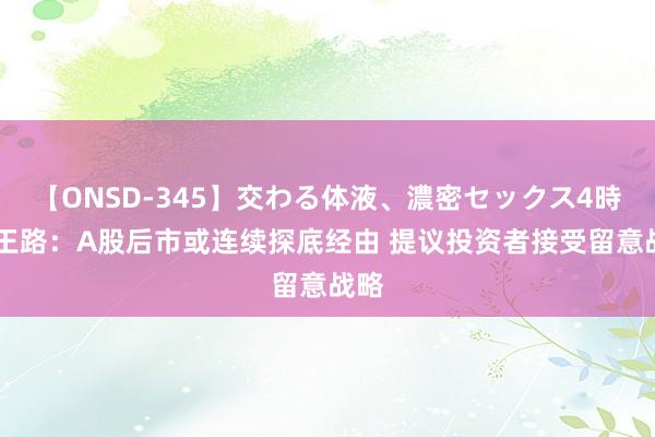 【ONSD-345】交わる体液、濃密セックス4時間 王路：A股后市或连续探底经由 提议投资者接受留意战略