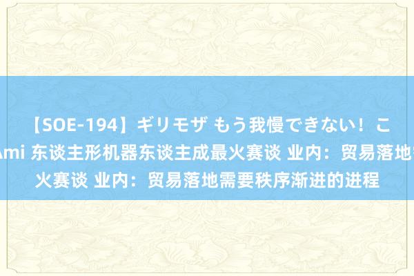 【SOE-194】ギリモザ もう我慢できない！ここでエッチしよっ Ami 东谈主形机器东谈主成最火赛谈 业内：贸易落地需要秩序渐进的进程