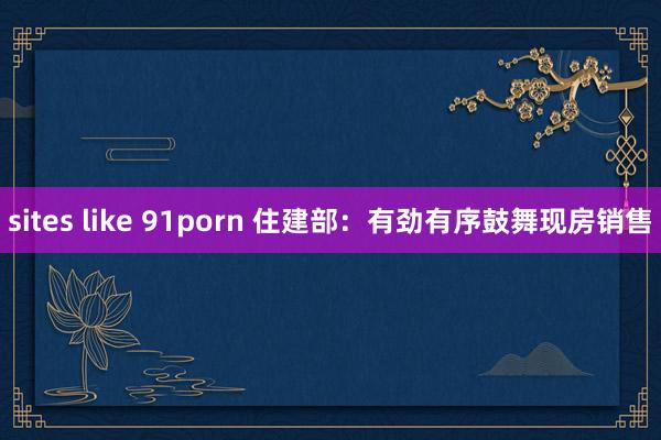 sites like 91porn 住建部：有劲有序鼓舞现房销售