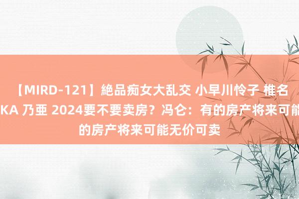 【MIRD-121】絶品痴女大乱交 小早川怜子 椎名ゆな ASUKA 乃亜 2024要不要卖房？冯仑：有的房产将来可能无价可卖