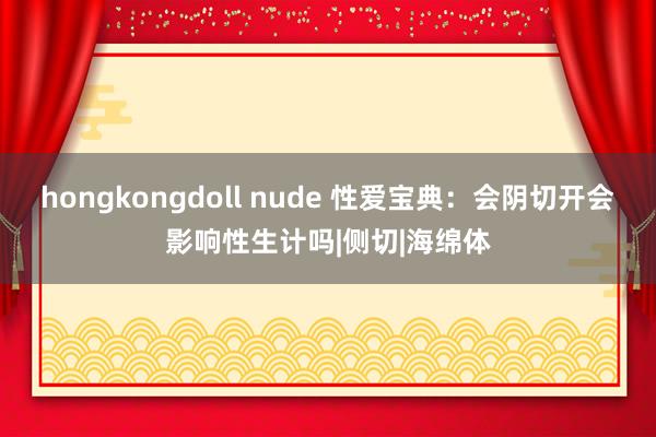 hongkongdoll nude 性爱宝典：会阴切开会影响性生计吗|侧切|海绵体