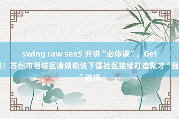 swing raw sex5 开讲“必修课”，Get新学问！苏州市相城区漕湖街谈下堡社区接续打造聚才“强”磁场