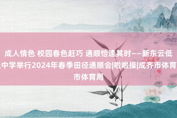 成人情色 校园春色赶巧 通顺恰逢其时——新东云低级中学举行2024年春季田径通顺会|啦啦操|成齐市体育局