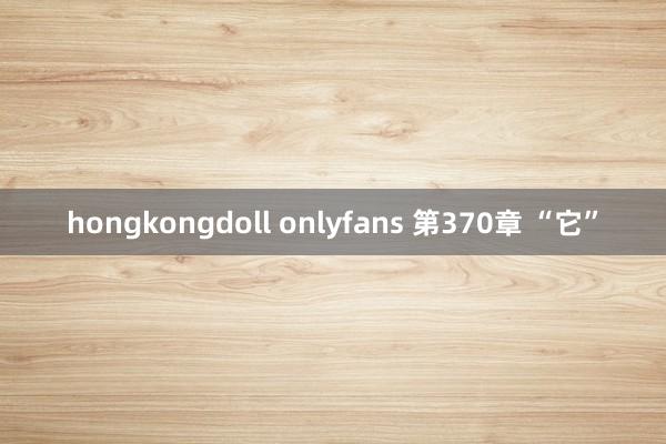 hongkongdoll onlyfans 第370章 “它”