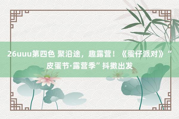 26uuu第四色 聚沿途，趣露营！《蛋仔派对》“皮蛋节·露营季”抖擞出发