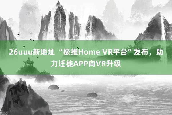 26uuu新地址 “极维Home VR平台”发布，助力迁徙APP向VR升级