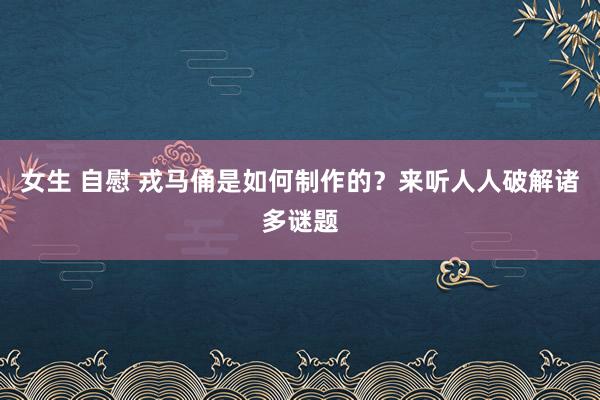 女生 自慰 戎马俑是如何制作的？来听人人破解诸多谜题