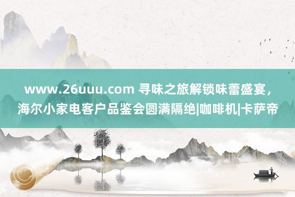 www.26uuu.com 寻味之旅解锁味蕾盛宴，海尔小家电客户品鉴会圆满隔绝|咖啡机|卡萨帝