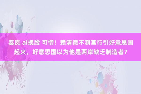 秦岚 ai换脸 可憎！赖清德不测言行引好意思国起火，好意思国以为他是两岸缺乏制造者？