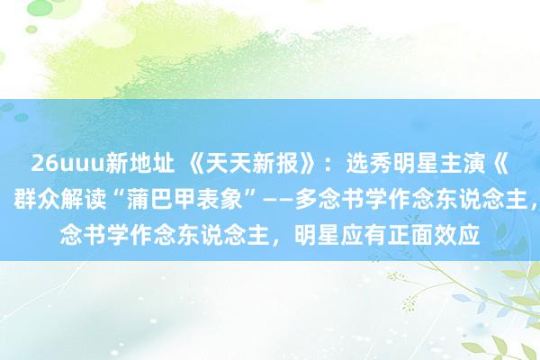 26uuu新地址 《天天新报》：选秀明星主演《战北平》收视飘红，群众解读“蒲巴甲表象”――多念书学作念东说念主，明星应有正面效应