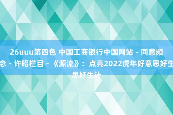 26uuu第四色 中国工商银行中国网站－同意频说念－许昭栏目－《源流》：点亮2022虎年好意思好生计