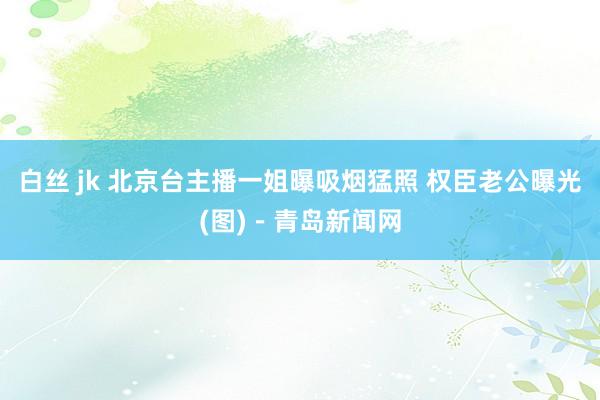 白丝 jk 北京台主播一姐曝吸烟猛照 权臣老公曝光(图)－青岛新闻网