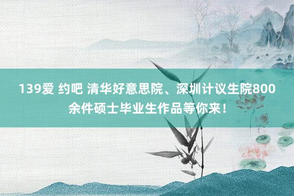 139爱 约吧 清华好意思院、深圳计议生院800余件硕士毕业生作品等你来！