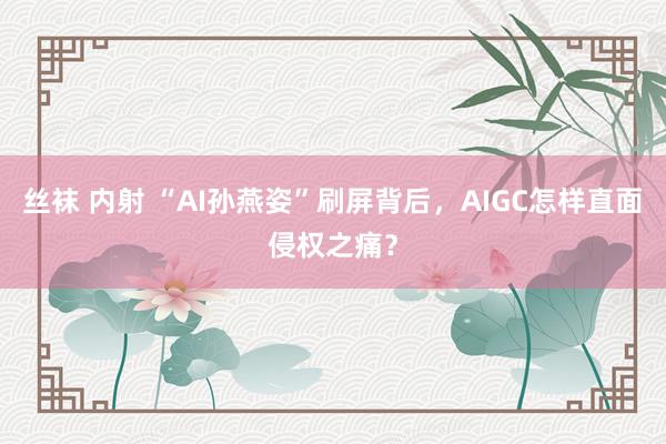 丝袜 内射 “AI孙燕姿”刷屏背后，AIGC怎样直面侵权之痛？