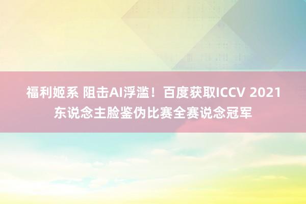 福利姬系 阻击AI浮滥！百度获取ICCV 2021东说念主脸鉴伪比赛全赛说念冠军