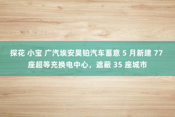 探花 小宝 广汽埃安昊铂汽车蓄意 5 月新建 77 座超等充换电中心，遮蔽 35 座城市