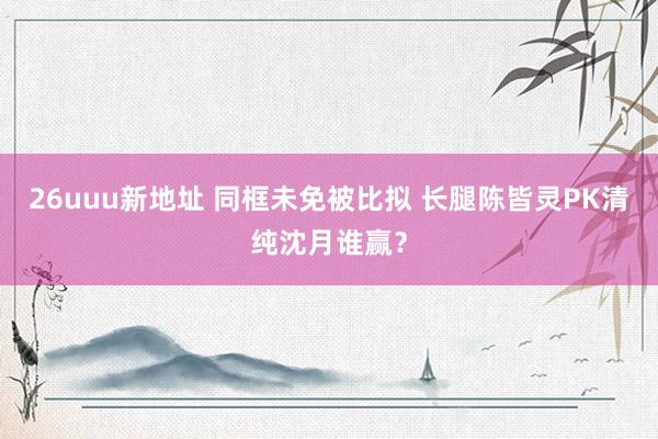 26uuu新地址 同框未免被比拟 长腿陈皆灵PK清纯沈月谁赢？