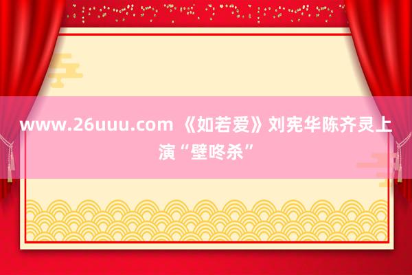 www.26uuu.com 《如若爱》刘宪华陈齐灵上演“壁咚杀”