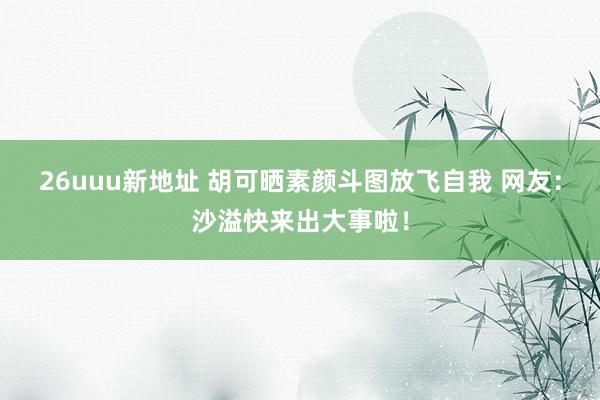 26uuu新地址 胡可晒素颜斗图放飞自我 网友：沙溢快来出大事啦！