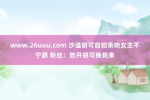 www.26uuu.com 沙溢胡可自拍亲吻女主不宁愿 粉丝：放开胡可换我来