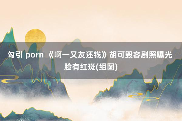 勾引 porn 《啊一又友还钱》胡可毁容剧照曝光 脸有红斑(组图)