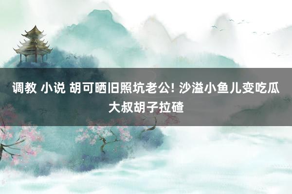 调教 小说 胡可晒旧照坑老公! 沙溢小鱼儿变吃瓜大叔胡子拉碴