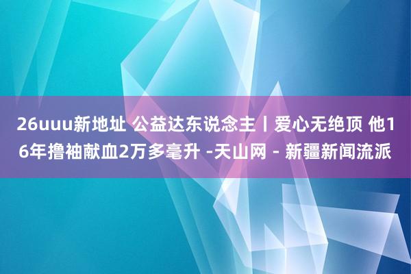 26uuu新地址 公益达东说念主丨爱心无绝顶 他16年撸袖献血2万多毫升 -天山网 - 新疆新闻流派