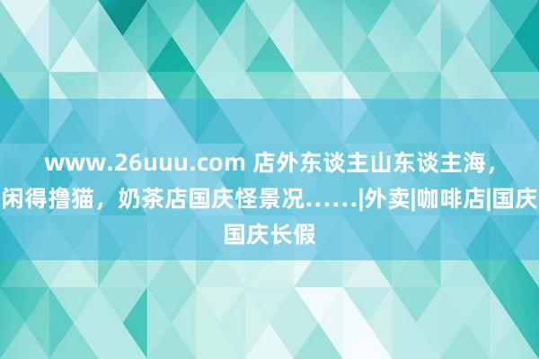 www.26uuu.com 店外东谈主山东谈主海，店内闲得撸猫，奶茶店国庆怪景况……|外卖|咖啡店|国庆长假