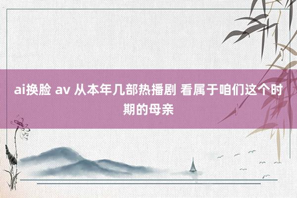 ai换脸 av 从本年几部热播剧 看属于咱们这个时期的母亲