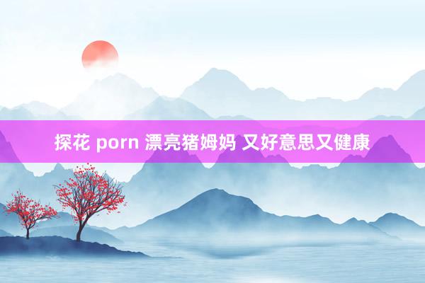 探花 porn 漂亮猪姆妈 又好意思又健康