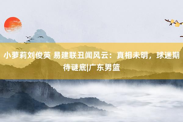 小萝莉刘俊英 易建联丑闻风云：真相未明，球迷期待谜底|广东男篮