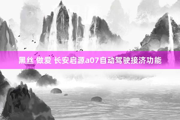 黑丝 做爱 长安启源a07自动驾驶接济功能