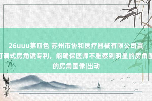 26uuu第四色 苏州市协和医疗器械有限公司赢得位置可调式房角镜专利，能确保医师不雅察到明显的房角图像|出动