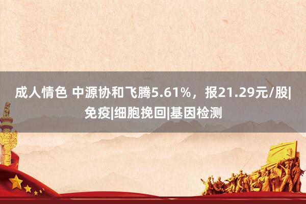 成人情色 中源协和飞腾5.61%，报21.29元/股|免疫|细胞挽回|基因检测