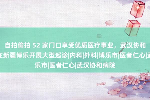 自拍偷拍 52 家门口享受优质医疗事业，武汉协和国度医疗队在新疆博乐开展大型巡诊|内科|外科|博乐市|医者仁心|武汉协和病院