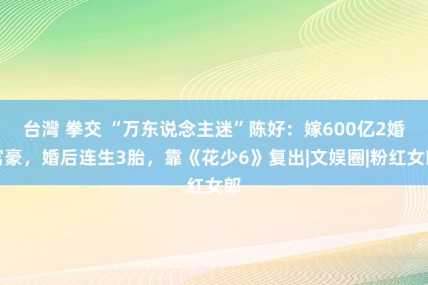 台灣 拳交 “万东说念主迷”陈好：嫁600亿2婚富豪，婚后连生3胎，靠《花少6》复出|文娱圈|粉红女郎