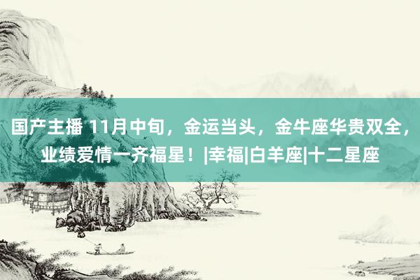 国产主播 11月中旬，金运当头，金牛座华贵双全，业绩爱情一齐福星！|幸福|白羊座|十二星座