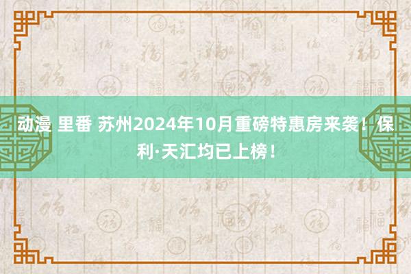 动漫 里番 苏州2024年10月重磅特惠房来袭！保利·天汇均已上榜！