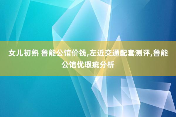 女儿初熟 鲁能公馆价钱，左近交通配套测评，鲁能公馆优瑕疵分析