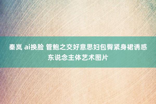 秦岚 ai换脸 管鲍之交好意思妇包臀紧身裙诱惑东说念主体艺术图片